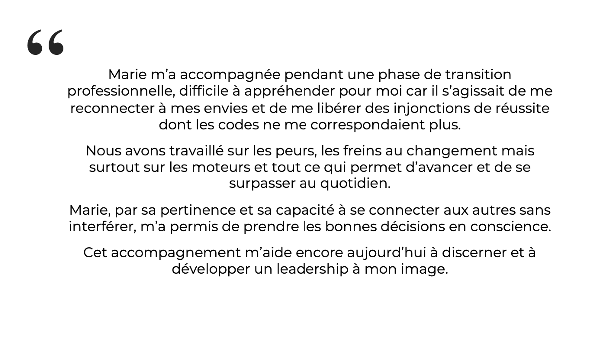 Marie-Capucine, Présidente Marie, par sa pertinence et sa capacité à se connecter aux autres sans interférer, m’a permis de prendre les bonnes décisions en conscience.